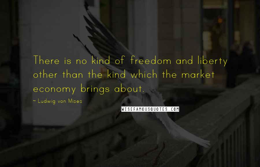 Ludwig Von Mises Quotes: There is no kind of freedom and liberty other than the kind which the market economy brings about.