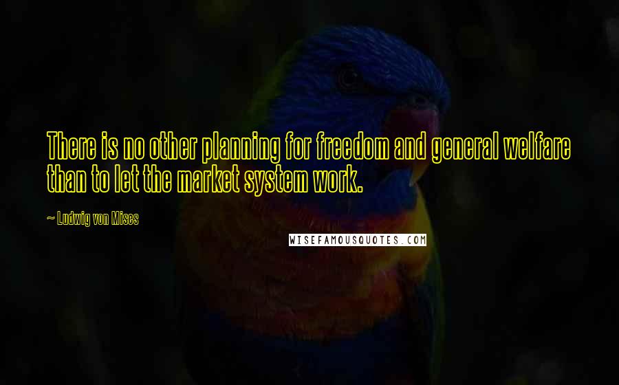 Ludwig Von Mises Quotes: There is no other planning for freedom and general welfare than to let the market system work.