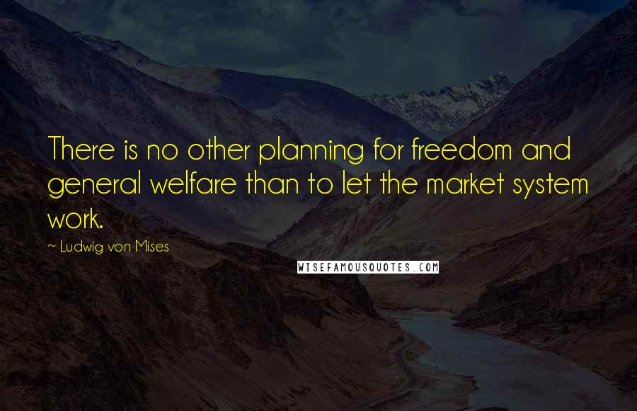 Ludwig Von Mises Quotes: There is no other planning for freedom and general welfare than to let the market system work.