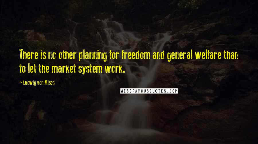 Ludwig Von Mises Quotes: There is no other planning for freedom and general welfare than to let the market system work.