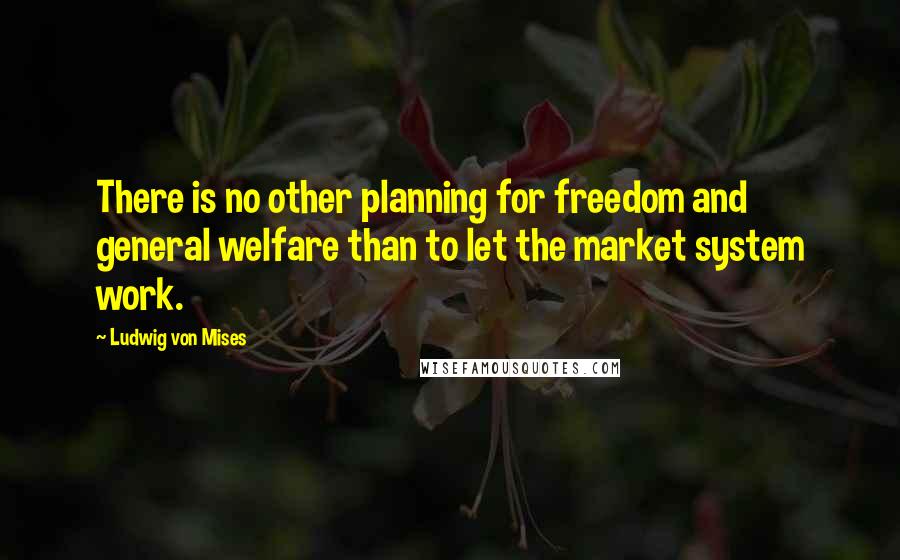 Ludwig Von Mises Quotes: There is no other planning for freedom and general welfare than to let the market system work.