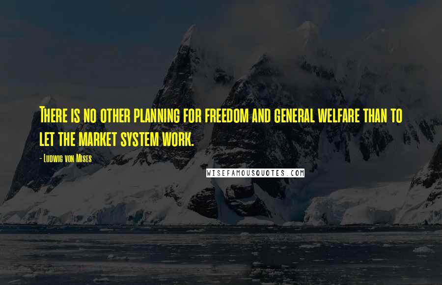 Ludwig Von Mises Quotes: There is no other planning for freedom and general welfare than to let the market system work.