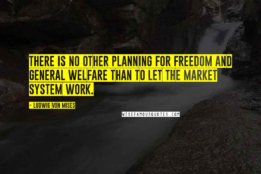 Ludwig Von Mises Quotes: There is no other planning for freedom and general welfare than to let the market system work.