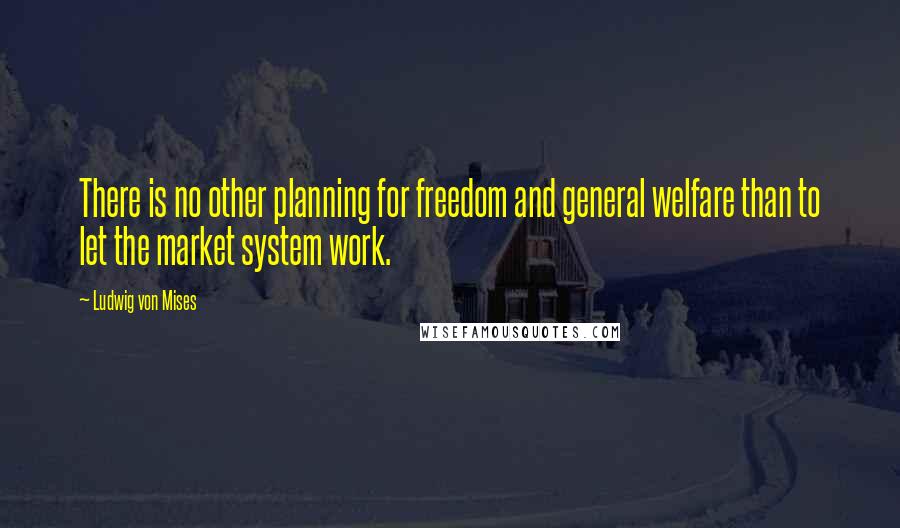Ludwig Von Mises Quotes: There is no other planning for freedom and general welfare than to let the market system work.