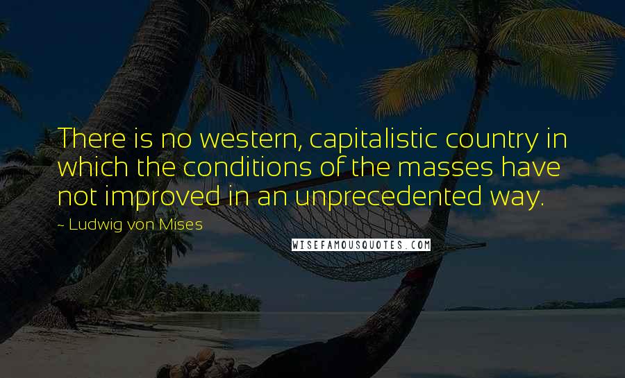Ludwig Von Mises Quotes: There is no western, capitalistic country in which the conditions of the masses have not improved in an unprecedented way.