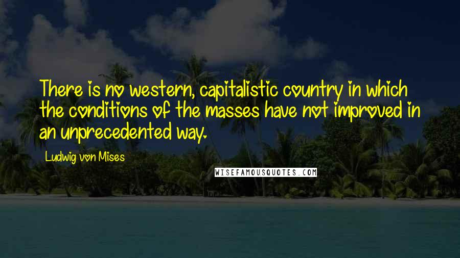 Ludwig Von Mises Quotes: There is no western, capitalistic country in which the conditions of the masses have not improved in an unprecedented way.