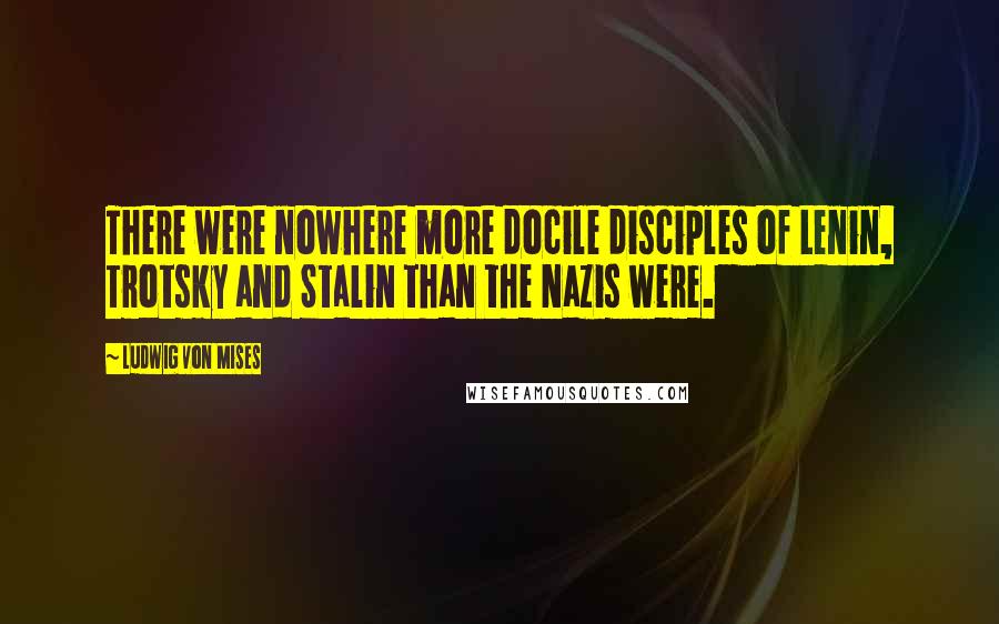 Ludwig Von Mises Quotes: There were nowhere more docile disciples of Lenin, Trotsky and Stalin than the Nazis were.