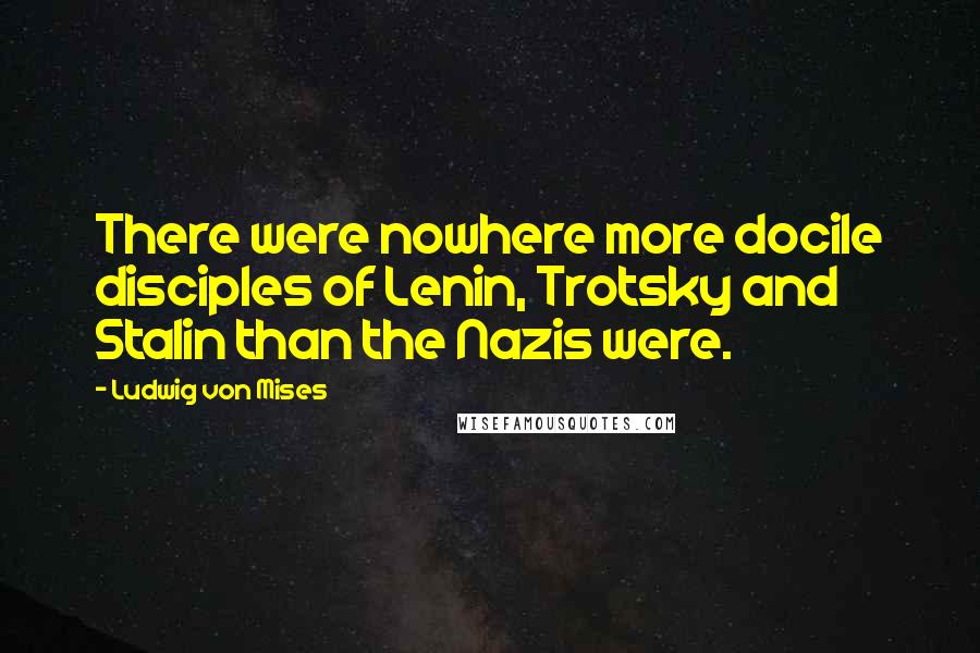 Ludwig Von Mises Quotes: There were nowhere more docile disciples of Lenin, Trotsky and Stalin than the Nazis were.