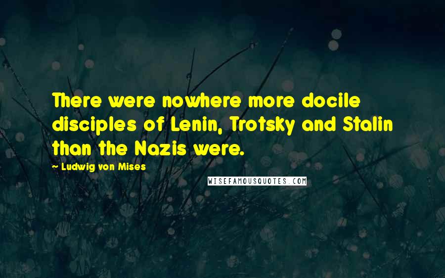Ludwig Von Mises Quotes: There were nowhere more docile disciples of Lenin, Trotsky and Stalin than the Nazis were.