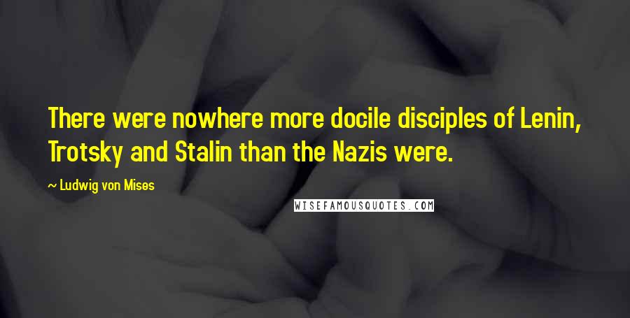 Ludwig Von Mises Quotes: There were nowhere more docile disciples of Lenin, Trotsky and Stalin than the Nazis were.