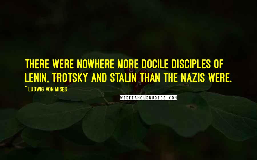 Ludwig Von Mises Quotes: There were nowhere more docile disciples of Lenin, Trotsky and Stalin than the Nazis were.