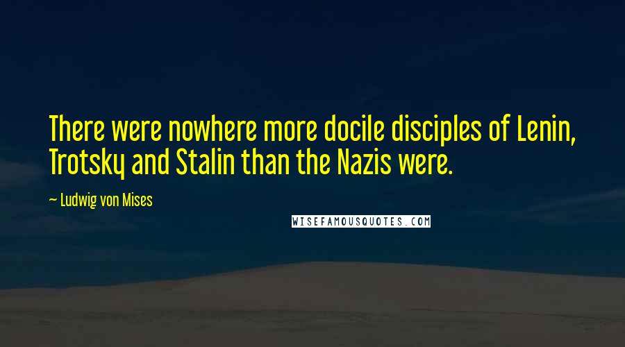 Ludwig Von Mises Quotes: There were nowhere more docile disciples of Lenin, Trotsky and Stalin than the Nazis were.