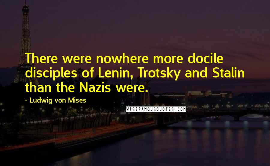Ludwig Von Mises Quotes: There were nowhere more docile disciples of Lenin, Trotsky and Stalin than the Nazis were.