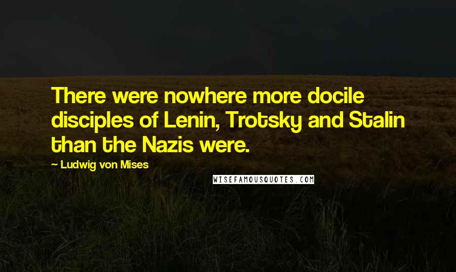 Ludwig Von Mises Quotes: There were nowhere more docile disciples of Lenin, Trotsky and Stalin than the Nazis were.