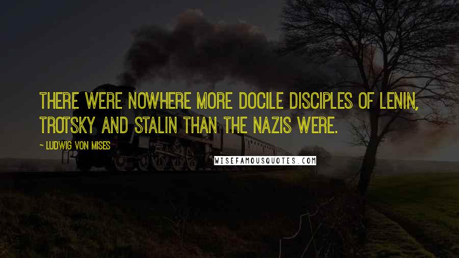 Ludwig Von Mises Quotes: There were nowhere more docile disciples of Lenin, Trotsky and Stalin than the Nazis were.