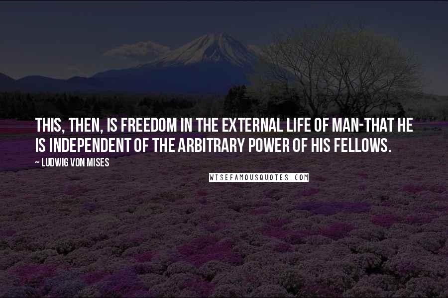 Ludwig Von Mises Quotes: This, then, is freedom in the external life of man-that he is independent of the arbitrary power of his fellows.