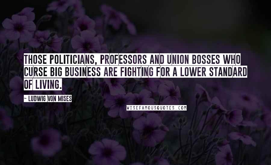 Ludwig Von Mises Quotes: Those politicians, professors and union bosses who curse big business are fighting for a lower standard of living.