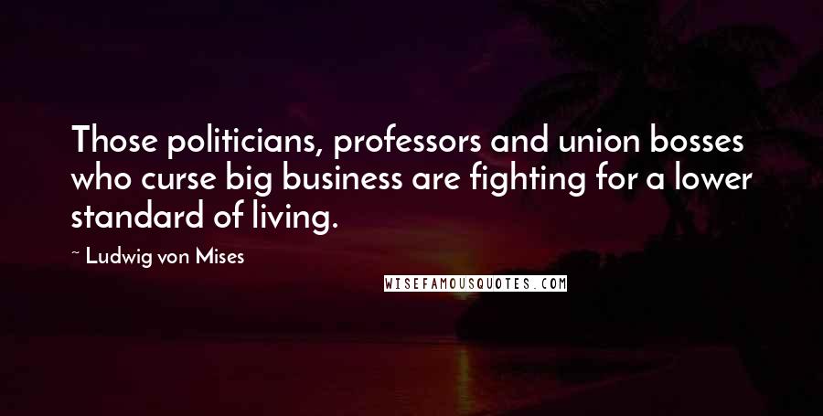 Ludwig Von Mises Quotes: Those politicians, professors and union bosses who curse big business are fighting for a lower standard of living.