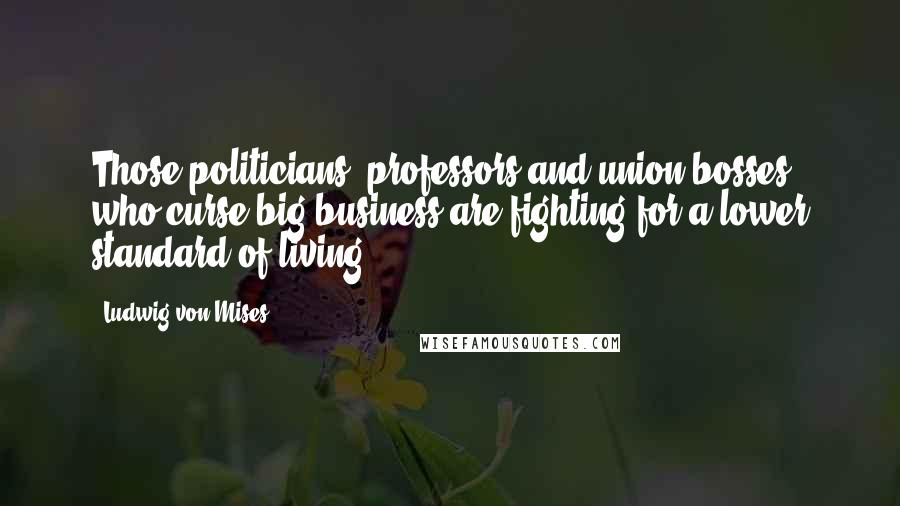 Ludwig Von Mises Quotes: Those politicians, professors and union bosses who curse big business are fighting for a lower standard of living.