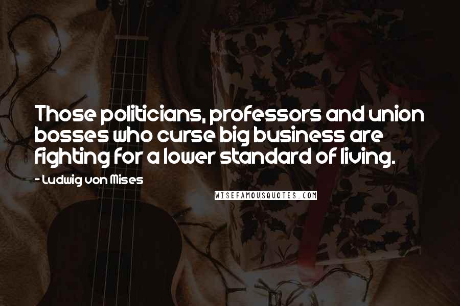 Ludwig Von Mises Quotes: Those politicians, professors and union bosses who curse big business are fighting for a lower standard of living.