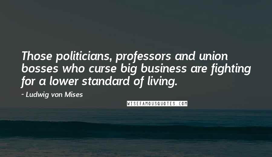Ludwig Von Mises Quotes: Those politicians, professors and union bosses who curse big business are fighting for a lower standard of living.