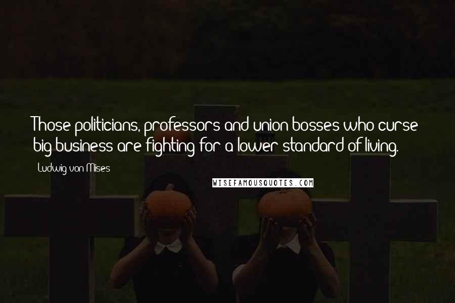 Ludwig Von Mises Quotes: Those politicians, professors and union bosses who curse big business are fighting for a lower standard of living.