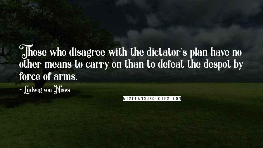 Ludwig Von Mises Quotes: Those who disagree with the dictator's plan have no other means to carry on than to defeat the despot by force of arms.