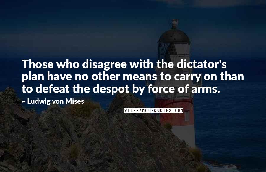 Ludwig Von Mises Quotes: Those who disagree with the dictator's plan have no other means to carry on than to defeat the despot by force of arms.