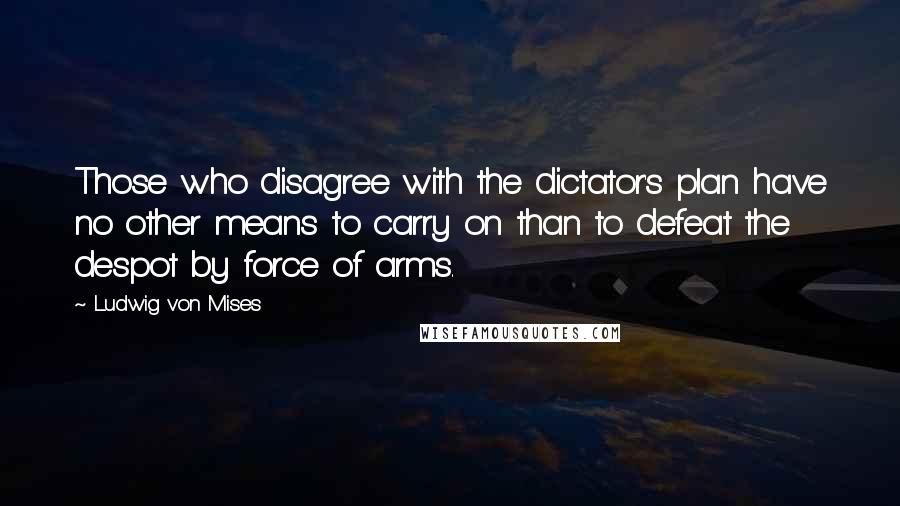 Ludwig Von Mises Quotes: Those who disagree with the dictator's plan have no other means to carry on than to defeat the despot by force of arms.