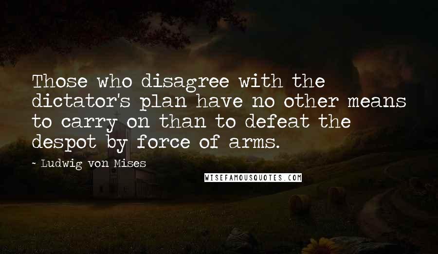 Ludwig Von Mises Quotes: Those who disagree with the dictator's plan have no other means to carry on than to defeat the despot by force of arms.