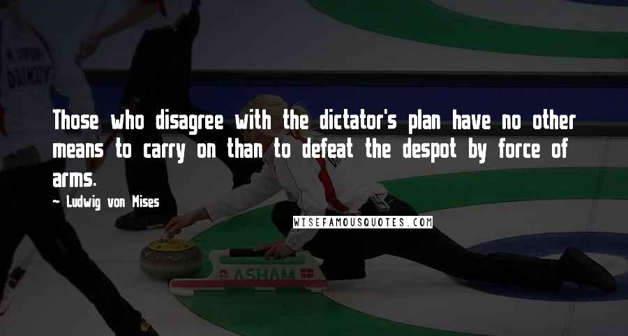 Ludwig Von Mises Quotes: Those who disagree with the dictator's plan have no other means to carry on than to defeat the despot by force of arms.