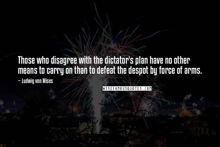 Ludwig Von Mises Quotes: Those who disagree with the dictator's plan have no other means to carry on than to defeat the despot by force of arms.