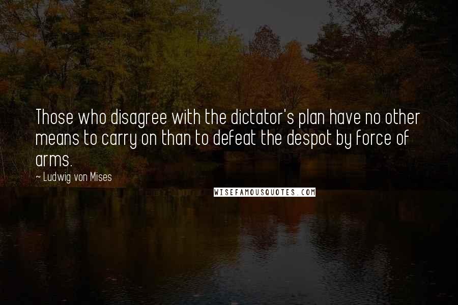 Ludwig Von Mises Quotes: Those who disagree with the dictator's plan have no other means to carry on than to defeat the despot by force of arms.