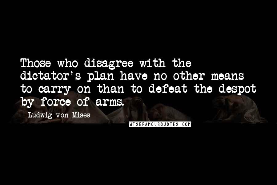 Ludwig Von Mises Quotes: Those who disagree with the dictator's plan have no other means to carry on than to defeat the despot by force of arms.