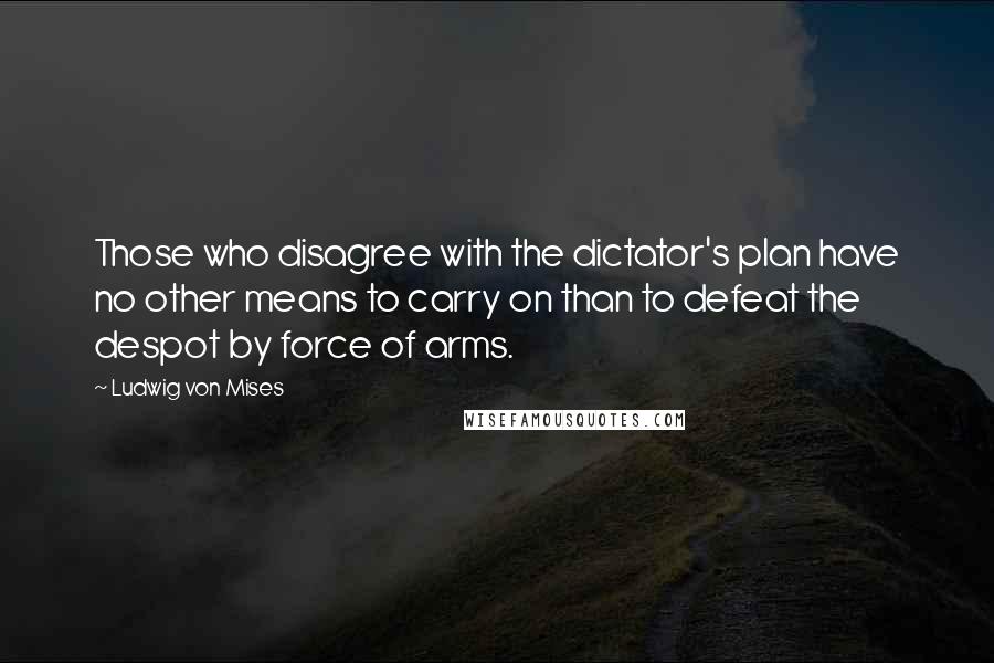 Ludwig Von Mises Quotes: Those who disagree with the dictator's plan have no other means to carry on than to defeat the despot by force of arms.