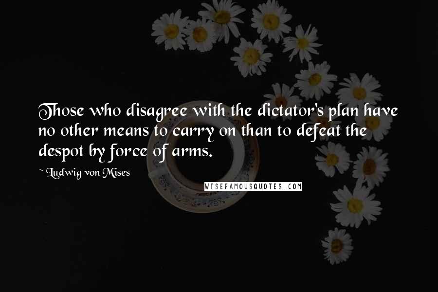 Ludwig Von Mises Quotes: Those who disagree with the dictator's plan have no other means to carry on than to defeat the despot by force of arms.