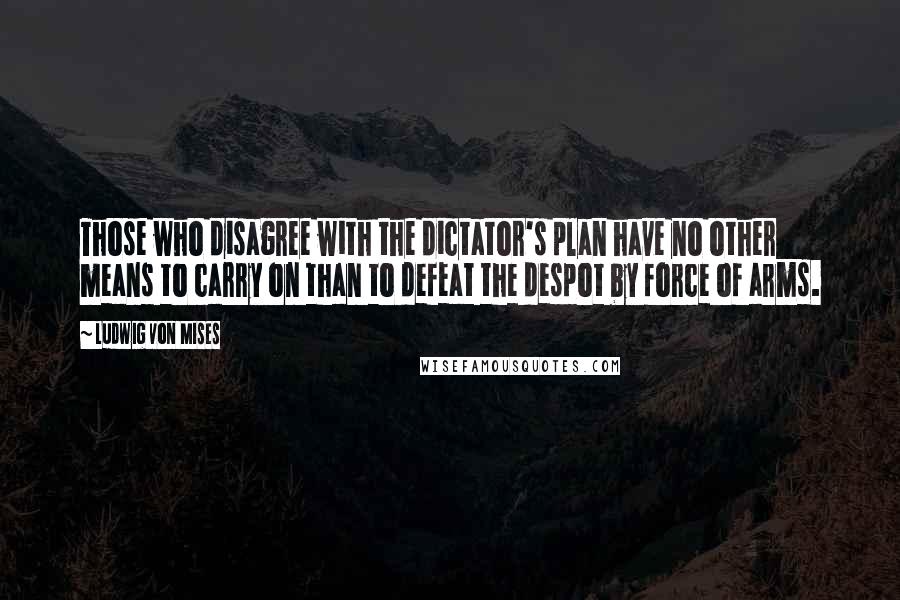 Ludwig Von Mises Quotes: Those who disagree with the dictator's plan have no other means to carry on than to defeat the despot by force of arms.