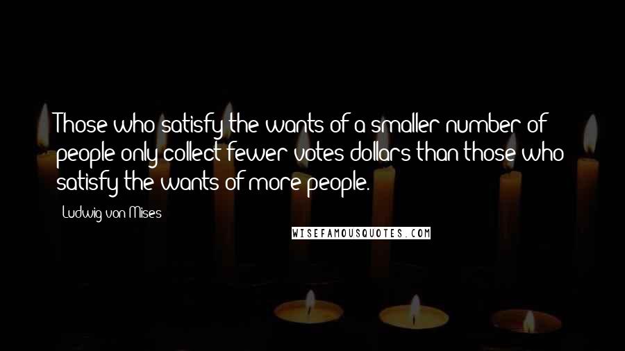 Ludwig Von Mises Quotes: Those who satisfy the wants of a smaller number of people only collect fewer votes-dollars-than those who satisfy the wants of more people.