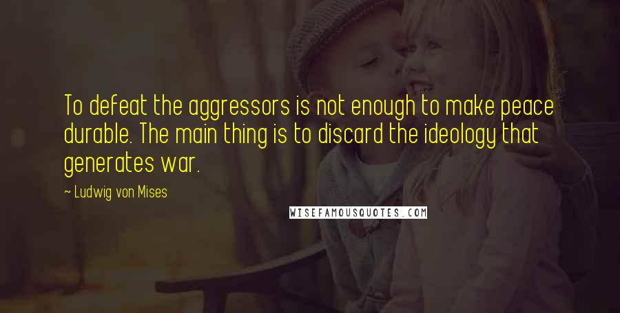 Ludwig Von Mises Quotes: To defeat the aggressors is not enough to make peace durable. The main thing is to discard the ideology that generates war.