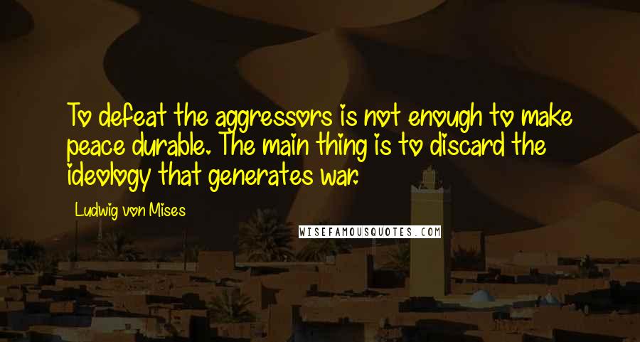 Ludwig Von Mises Quotes: To defeat the aggressors is not enough to make peace durable. The main thing is to discard the ideology that generates war.
