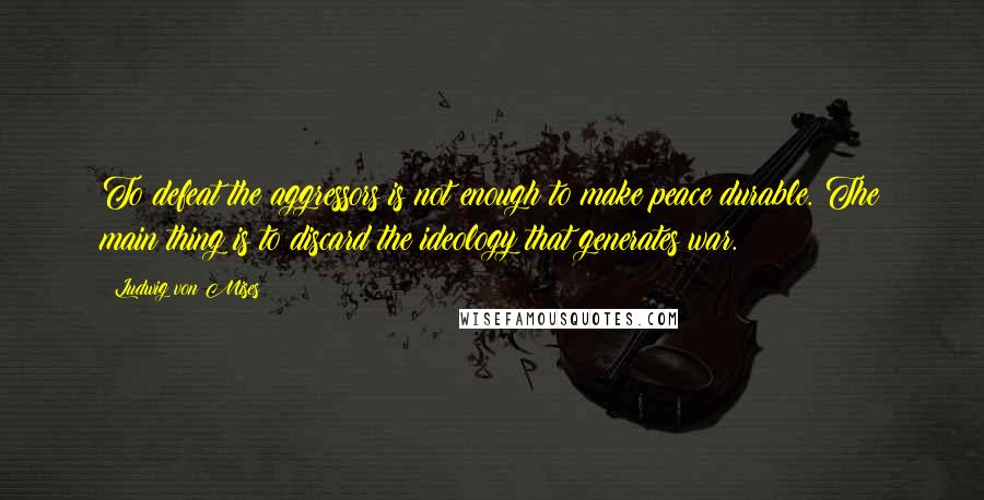 Ludwig Von Mises Quotes: To defeat the aggressors is not enough to make peace durable. The main thing is to discard the ideology that generates war.