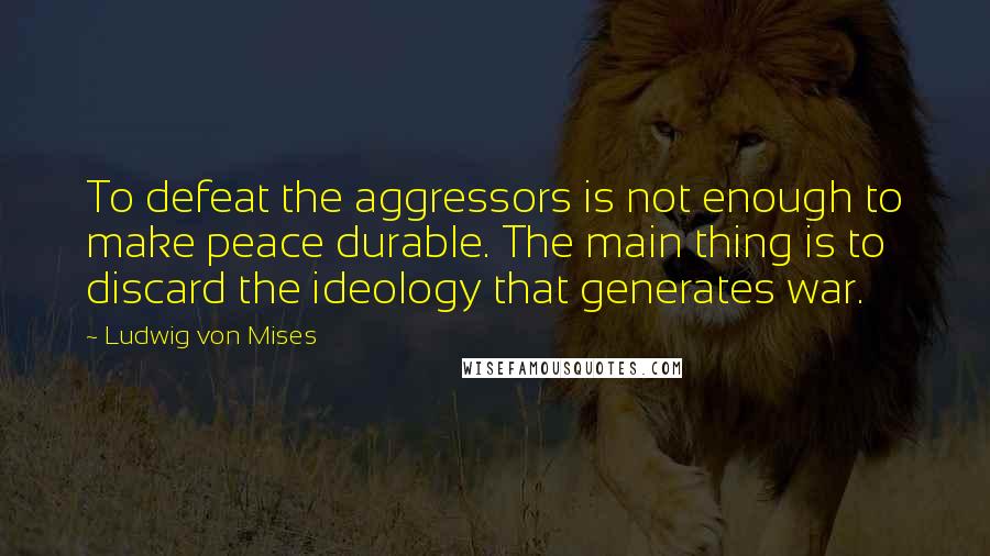 Ludwig Von Mises Quotes: To defeat the aggressors is not enough to make peace durable. The main thing is to discard the ideology that generates war.