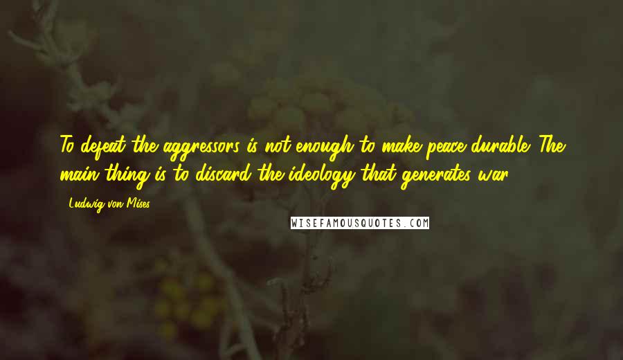 Ludwig Von Mises Quotes: To defeat the aggressors is not enough to make peace durable. The main thing is to discard the ideology that generates war.