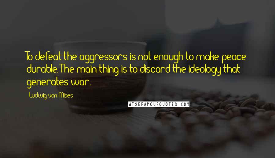 Ludwig Von Mises Quotes: To defeat the aggressors is not enough to make peace durable. The main thing is to discard the ideology that generates war.