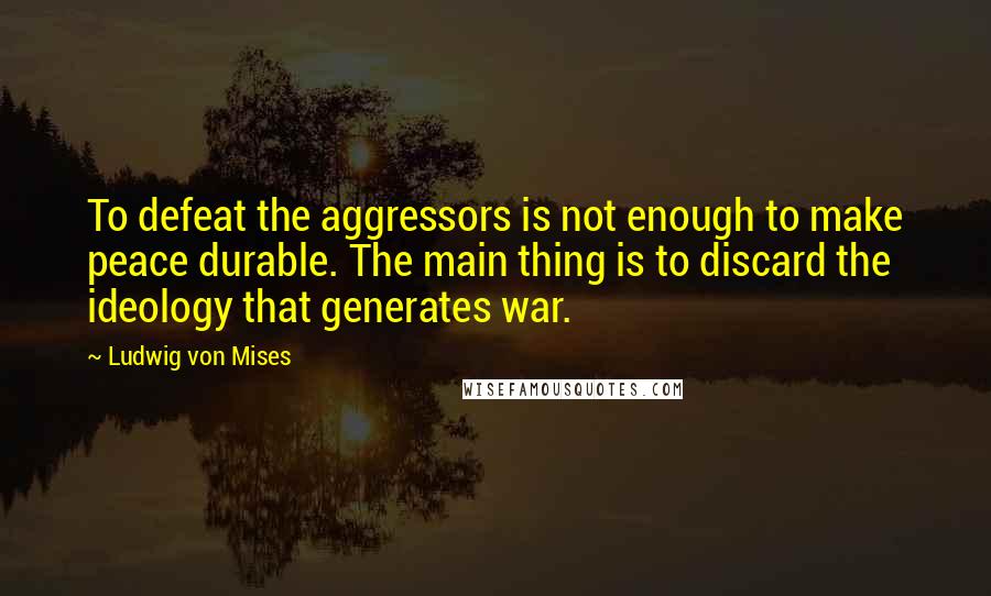 Ludwig Von Mises Quotes: To defeat the aggressors is not enough to make peace durable. The main thing is to discard the ideology that generates war.