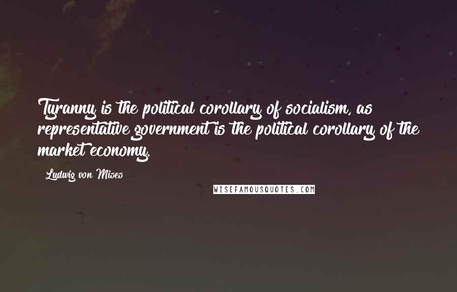 Ludwig Von Mises Quotes: Tyranny is the political corollary of socialism, as representative government is the political corollary of the market economy.