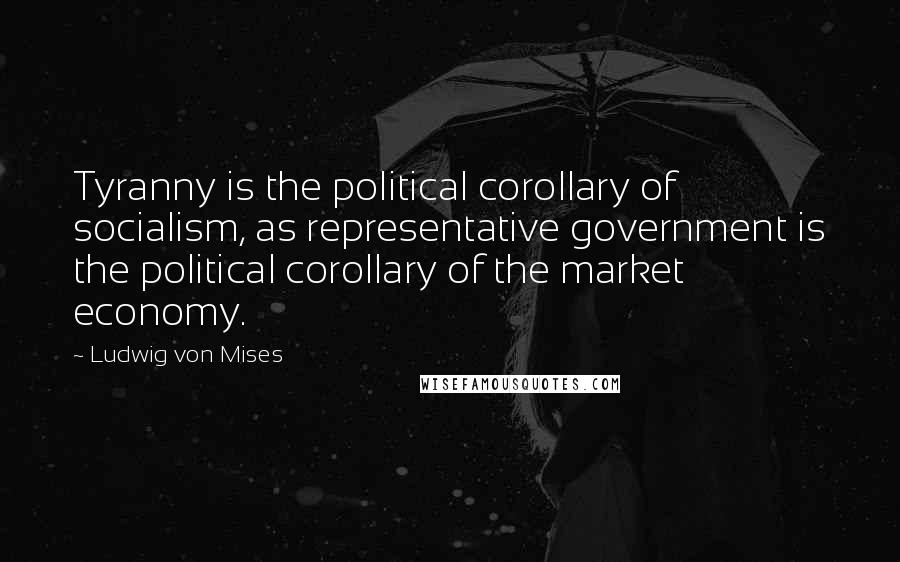 Ludwig Von Mises Quotes: Tyranny is the political corollary of socialism, as representative government is the political corollary of the market economy.