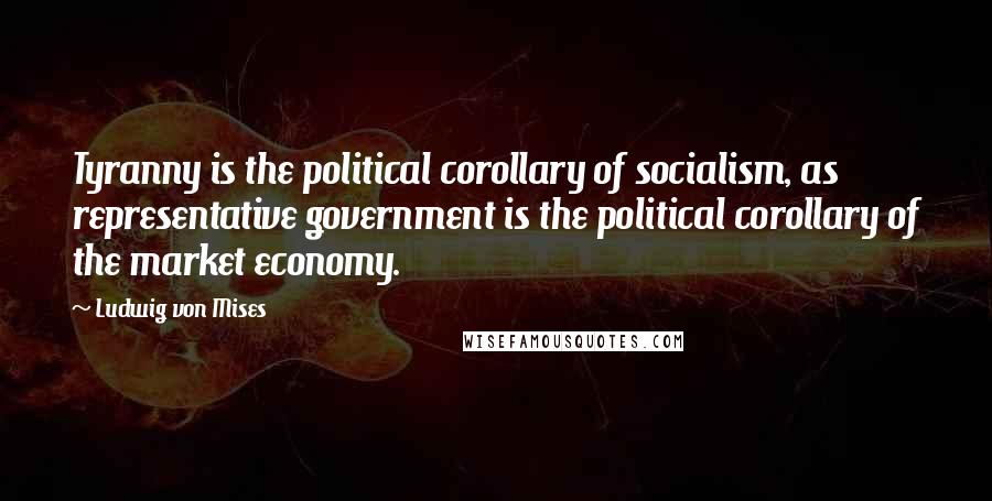 Ludwig Von Mises Quotes: Tyranny is the political corollary of socialism, as representative government is the political corollary of the market economy.