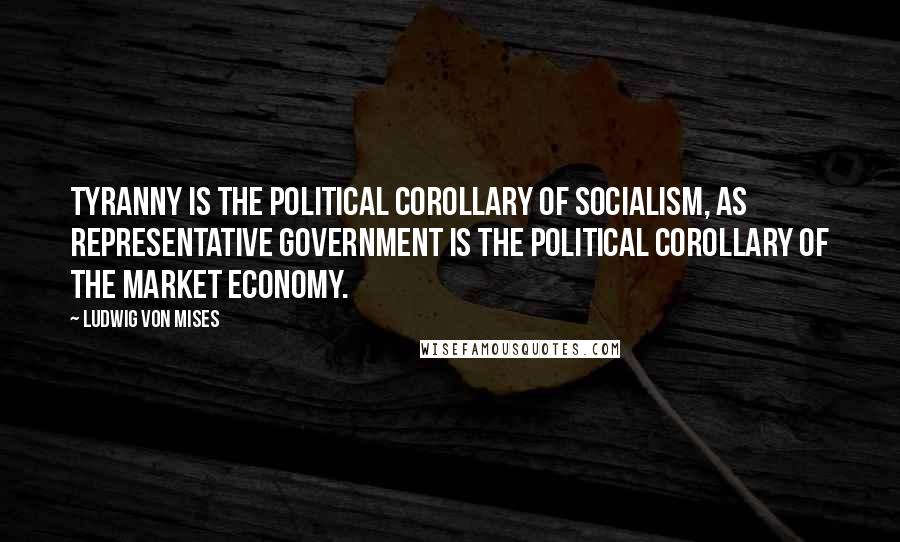 Ludwig Von Mises Quotes: Tyranny is the political corollary of socialism, as representative government is the political corollary of the market economy.