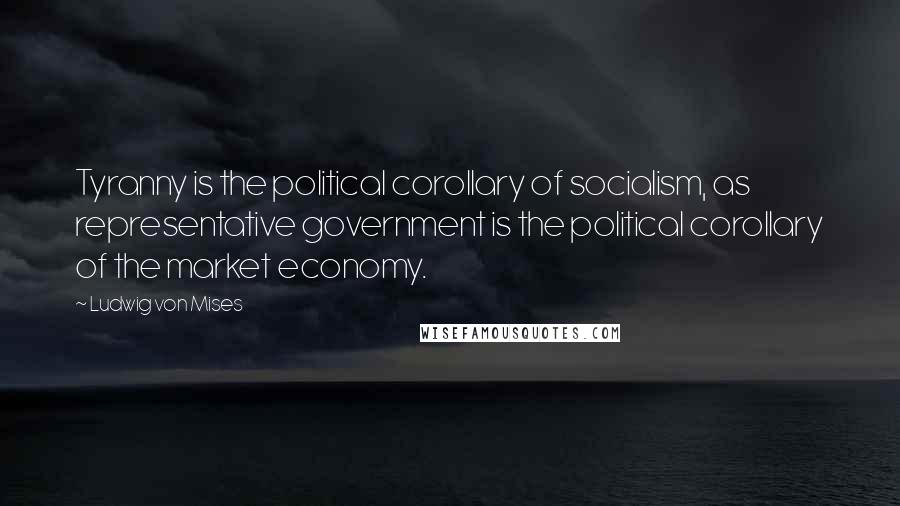 Ludwig Von Mises Quotes: Tyranny is the political corollary of socialism, as representative government is the political corollary of the market economy.